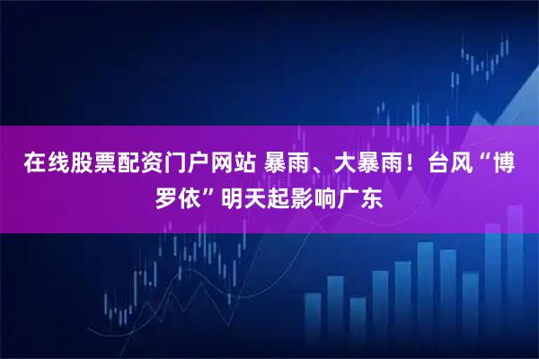 在线股票配资门户网站 暴雨、大暴雨!台风“博罗依”明天起影响广东