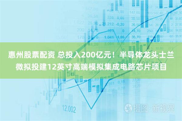 惠州股票配资 总投入200亿元!半导体龙头士兰微拟投建12英寸高端模拟集成电路芯片项目