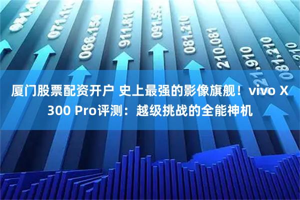 厦门股票配资开户 史上最强的影像旗舰!vivo X300 Pro评测:越级挑战的全能神机