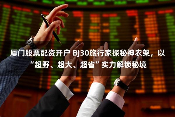 厦门股票配资开户 BJ30旅行家探秘神农架,以“超野、超大、超省”实力解锁秘境