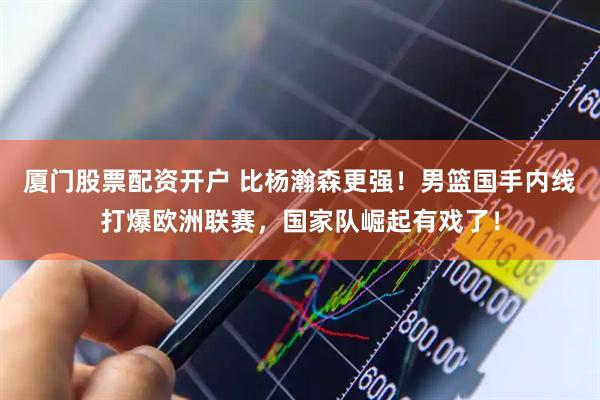 厦门股票配资开户 比杨瀚森更强!男篮国手内线打爆欧洲联赛,国家队崛起有戏了!