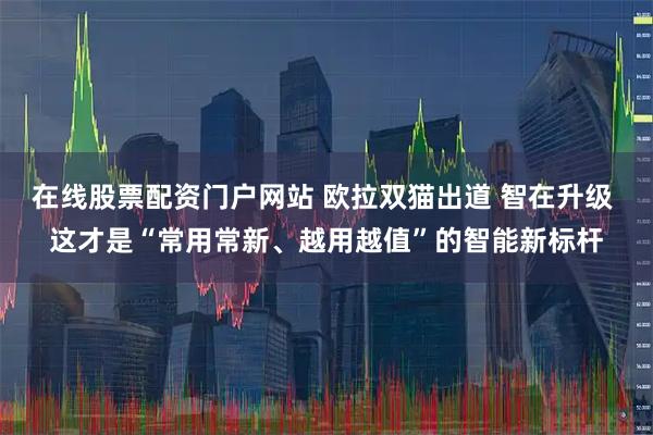 在线股票配资门户网站 欧拉双猫出道 智在升级 这才是“常用常新、越用越值”的智能新标杆