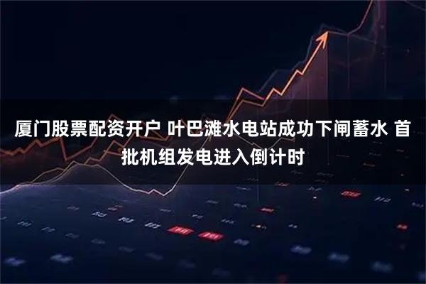 厦门股票配资开户 叶巴滩水电站成功下闸蓄水 首批机组发电进入倒计时