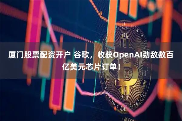 厦门股票配资开户 谷歌,收获OpenAI劲敌数百亿美元芯片订单!