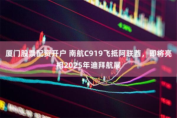 厦门股票配资开户 南航C919飞抵阿联酋，即将亮相2025年迪拜航展