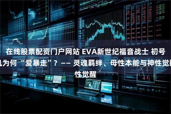 在线股票配资门户网站 EVA新世纪福音战士 初号机为何 “爱暴走”?—— 灵魂羁绊、母性本能与神性觉醒