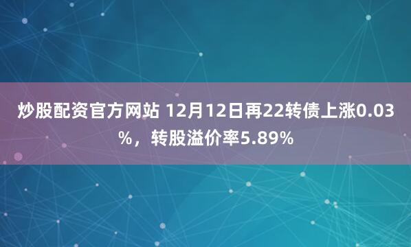 炒股配资官方网站 12月12日再22转债上涨0.03%,转股溢价率5.89%