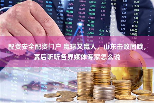 配资安全配资门户 赢球又赢人，山东击败同曦，赛后听听各界媒体专家怎么说