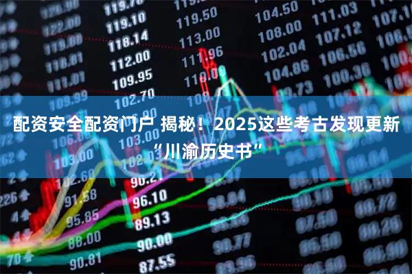 配资安全配资门户 揭秘！2025这些考古发现更新“川渝历史书”