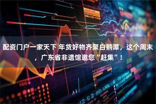 配资门户一家天下 年货好物齐聚白鹅潭，这个周末，广东省非遗馆邀您“赶集”！