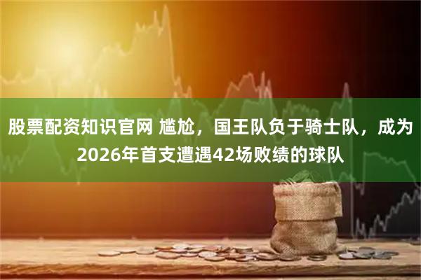 股票配资知识官网 尴尬，国王队负于骑士队，成为2026年首支遭遇42场败绩的球队
