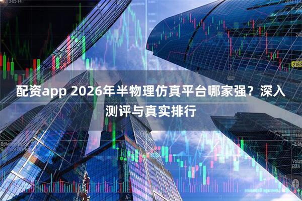 配资app 2026年半物理仿真平台哪家强？深入测评与真实排行