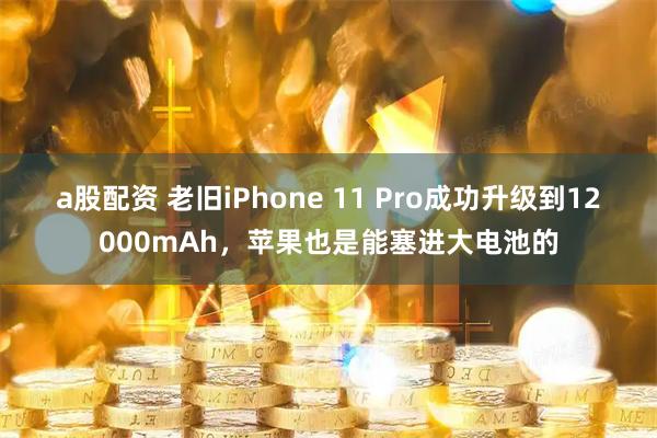 a股配资 老旧iPhone 11 Pro成功升级到12000mAh，苹果也是能塞进大电池的