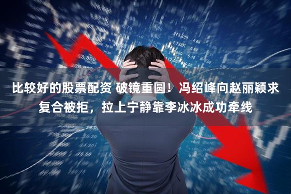 比较好的股票配资 破镜重圆！冯绍峰向赵丽颖求复合被拒，拉上宁静靠李冰冰成功牵线