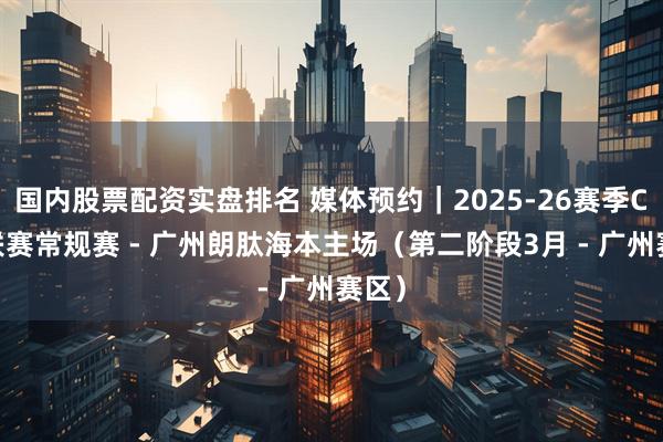 国内股票配资实盘排名 媒体预约｜2025-26赛季CBA联赛常规赛 - 广州朗肽海本主场（第二阶段3月 - 广州赛区）