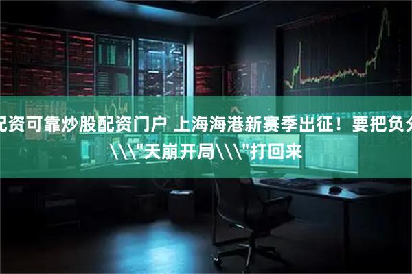 配资可靠炒股配资门户 上海海港新赛季出征！要把负分\＂天崩开局\＂打回来