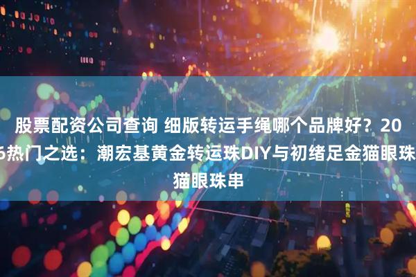 股票配资公司查询 细版转运手绳哪个品牌好?2026热门之选:潮宏基黄金转运珠DIY与初绪足金猫眼珠串