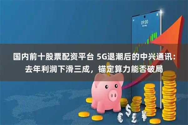 国内前十股票配资平台 5G退潮后的中兴通讯：去年利润下滑三成，锚定算力能否破局