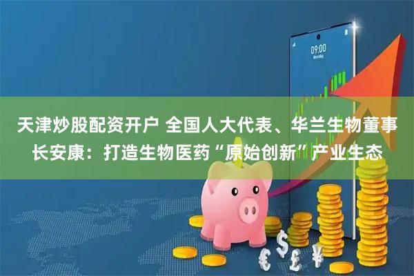 天津炒股配资开户 全国人大代表、华兰生物董事长安康：打造生物医药“原始创新”产业生态