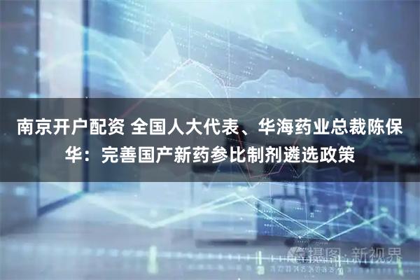 南京开户配资 全国人大代表、华海药业总裁陈保华：完善国产新药参比制剂遴选政策