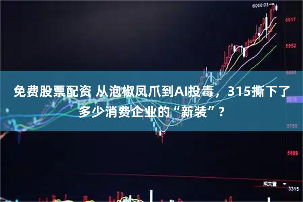 免费股票配资 从泡椒凤爪到AI投毒，315撕下了多少消费企业的“新装”？