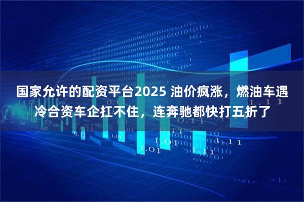 国家允许的配资平台2025 油价疯涨，燃油车遇冷合资车企扛不住，连奔驰都快打五折了