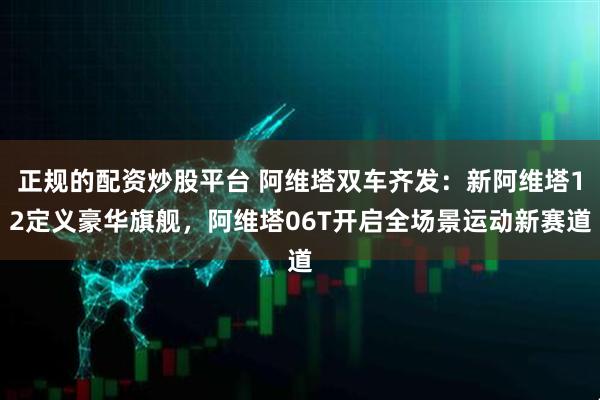 正规的配资炒股平台 阿维塔双车齐发：新阿维塔12定义豪华旗舰，阿维塔06T开启全场景运动新赛道