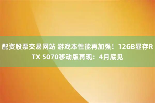 配资股票交易网站 游戏本性能再加强！12GB显存RTX 5070移动版再现：4月底见