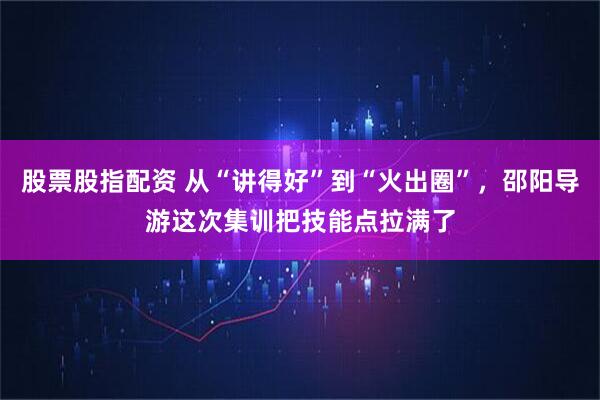 股票股指配资 从“讲得好”到“火出圈”，邵阳导游这次集训把技能点拉满了