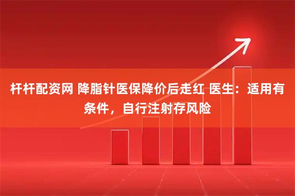 杆杆配资网 降脂针医保降价后走红 医生：适用有条件，自行注射存风险