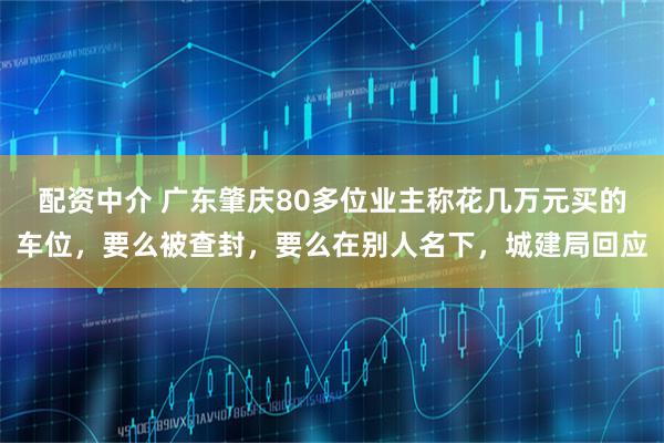配资中介 广东肇庆80多位业主称花几万元买的车位,要么被查封,要么在别人名下,城建局回应