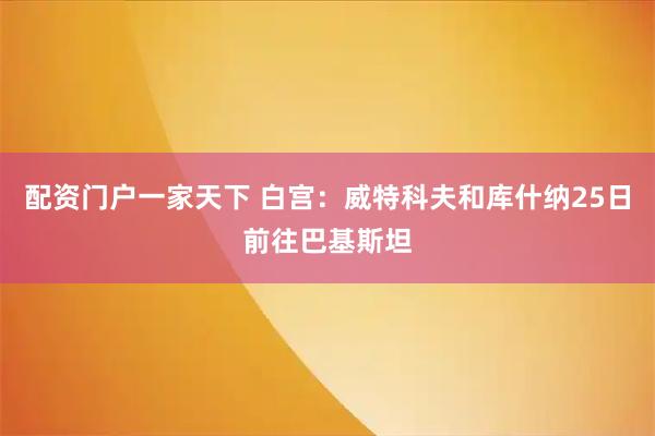 配资门户一家天下 白宫：威特科夫和库什纳25日前往巴基斯坦