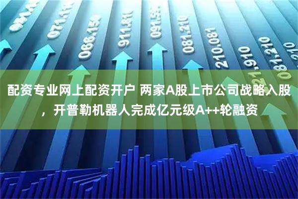 配资专业网上配资开户 两家A股上市公司战略入股，开普勒机器人完成亿元级A++轮融资