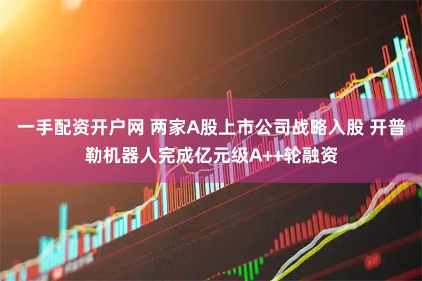 一手配资开户网 两家A股上市公司战略入股 开普勒机器人完成亿元级A++轮融资