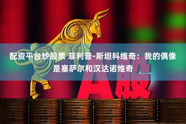 配资平台炒股票 菲利普-斯坦科维奇：我的偶像是塞萨尔和汉达诺维奇