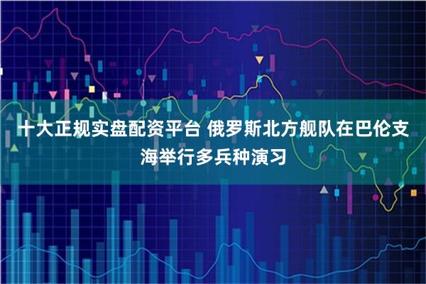 十大正规实盘配资平台 俄罗斯北方舰队在巴伦支海举行多兵种演习