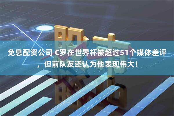 免息配资公司 C罗在世界杯被超过51个媒体差评，但前队友还认为他表现伟大！