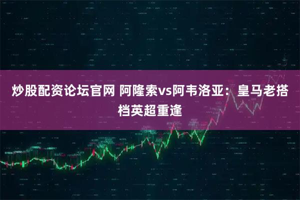 炒股配资论坛官网 阿隆索vs阿韦洛亚：皇马老搭档英超重逢