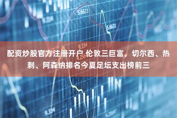 配资炒股官方注册开户 伦敦三巨富，切尔西、热刺、阿森纳排名今夏足坛支出榜前三